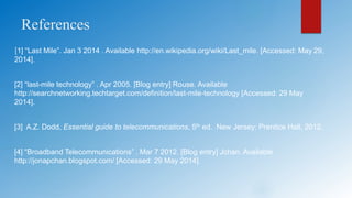 References
[1] “Last Mile”. Jan 3 2014 . Available http://en.wikipedia.org/wiki/Last_mile. [Accessed: May 29,
2014].
[2] “last-mile technology” . Apr 2005. [Blog entry] Rouse. Available
http://searchnetworking.techtarget.com/definition/last-mile-technology [Accessed: 29 May
2014].
[3] A.Z. Dodd, Essential guide to telecommunications, 5th ed. New Jersey: Prentice Hall, 2012.
[4] “Broadband Telecommunications” . Mar 7 2012. [Blog entry] Jchan. Available
http://jonapchan.blogspot.com/ [Accessed: 29 May 2014].
 