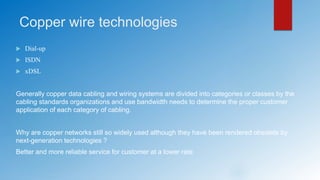 Copper wire technologies
 Dial-up
 ISDN
 xDSL
Generally copper data cabling and wiring systems are divided into categories or classes by the
cabling standards organizations and use bandwidth needs to determine the proper customer
application of each category of cabling.
Why are copper networks still so widely used although they have been rendered obsolete by
next-generation technologies ?
Better and more reliable service for customer at a lower rate
 