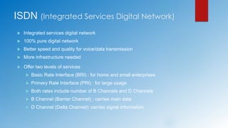 ISDN (Integrated Services Digital Network)
 Integrated services digital network
 100% pure digital network
 Better speed and quality for voice/data transmission
 More infrastructure needed
 Offer two levels of services
 Basic Rate Interface (BRI) : for home and small enterprises
 Primary Rate Interface (PRI) : for large usage
 Both rates include number of B Channels and D Channels
 B Channel (Barrier Channel) : carries main data
 D Channel (Delta Channel): carries signal information
 