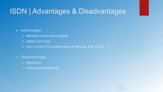 ISDN | Advantages & Disadvantages
 Advantages
 Reliable connection (Digital)
 Higher data rate
 Can connect to multiple devices (Phone, Fax, PC etc…)
 Disadvantages
 Expensive
 Need special devices
 