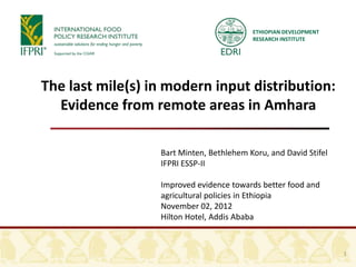 ETHIOPIAN DEVELOPMENT
                                          RESEARCH INSTITUTE




The last mile(s) in modern input distribution:
  Evidence from remote areas in Amhara

                  Bart Minten, Bethlehem Koru, and David Stifel
                  IFPRI ESSP-II

                  Improved evidence towards better food and
                  agricultural policies in Ethiopia
                  November 02, 2012
                  Hilton Hotel, Addis Ababa



                                                                  1
 