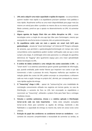 3
1. LML está a adquirir uma maior capacidade e rapidez de resposta - os consumidores
querem receber mais rápido e os expedidores precisam satisfazer mais pedidos e
mais rápido. Atualmente verifica-se uma maior disponibilidade para pagar mais (ou
mesmo um extra) para obter o produto no mesmo dia ou no menor prazo possível.
Neste contexto, prevê-se que a aposta no desenvolvimento na LML irá aumentar
10%/ano.
2. Alguns agentes da Supply Chain têm um efeito disruptivo na LML - novas
tecnologias como a criação de uma app tipo Uber para Camionagem, mesmo que
avançando de uma forma lenta e incipiente, têm um potencial disruptivo.
3. Os expedidores estão cada vez mais a apostar em smart tech (IoT) para
geolocalização - através da “smart technology”, IoT (Internet Of Things) e utilização
de sensores, que permitem a geolocalização/monitorização em tempo real, tanto
consumidores como expedidores podem receber notificações cada vez que o envio
cumpre uma etapa. A combinação entre este panorama e a utilização de aparelhos
eletrónicos de “logging” abre igualmente espaço para uma maior aplicabilidade
destas tecnologias na LML.
4. A análise de dados conduzirá a uma redução dos custos associados à LML - as
“smart techs” e os sistemas automáticos geram grande quantidade de informação,
que, quando analisada, pode revelar fatores que impactem nos custos e que são
transversais a todo o processo de envio. Pequenas melhorias que resultem na
redução global dos custos da LML podem encorajar os consumidores a utilizarem
cada vez mais a opção ‘entrega no próprio dia’, abrindo, por consequência, novas e
mais rápidas opções de entrega.
5. O “insourcing” chega à LML - apesar do “outsourcing”ser uma modalidade de
contratação comummente utilizada nos negócios em termos gerais, no caso da
Distribuição, o aumento do foco na LML tem encorajado os expedidores a
recorrerem ao “insourcing”, utilizando a própria frota para fazer face a entregas
imediatas e locais.
6. Veículos e camiões autónomos, drones e a robótica aplicada à Distribuição
tornar-se-ão cada vez mais importantes - todas estas soluções avançadas
tornar-se-ão chave para aumentar as opções de entrega, mantendo a alta
fiabilidade e a capacidade de entrega no mesmo dia, tanto em zonas rurais como
urbanas.
7. Evolução do papel dos condutores: os condutores tornam-se vendedores - num
contexto de crescente competitividade e necessidade de aumentar as vendas, os
 
