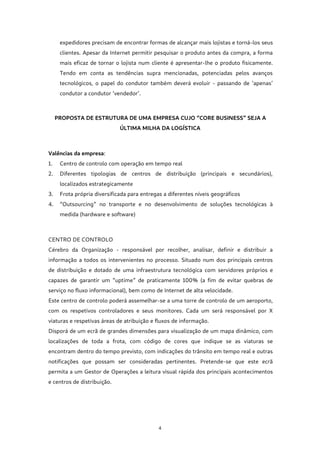 4
expedidores precisam de encontrar formas de alcançar mais lojistas e torná-los seus
clientes. Apesar da Internet permitir pesquisar o produto antes da compra, a forma
mais eficaz de tornar o lojista num cliente é apresentar-lhe o produto fisicamente.
Tendo em conta as tendências supra mencionadas, potenciadas pelos avanços
tecnológicos, o papel do condutor também deverá evoluir - passando de ‘apenas’
condutor a condutor ‘vendedor’.
PROPOSTA DE ESTRUTURA DE UMA EMPRESA CUJO “CORE BUSINESS” SEJA A
ÚLTIMA MILHA DA LOGÍSTICA
Valências da empresa:
1. Centro de controlo com operação em tempo real
2. Diferentes tipologias de centros de distribuição (principais e secundários),
localizados estrategicamente
3. Frota própria diversificada para entregas a diferentes níveis geográficos
4. “Outsourcing” no transporte e no desenvolvimento de soluções tecnológicas à
medida (hardware e software)
CENTRO DE CONTROLO
Cérebro da Organização - responsável por recolher, analisar, definir e distribuir a
informação a todos os intervenientes no processo. Situado num dos principais centros
de distribuição e dotado de uma infraestrutura tecnológica com servidores próprios e
capazes de garantir um “uptime” de praticamente 100% (a fim de evitar quebras de
serviço no fluxo informacional), bem como de Internet de alta velocidade.
Este centro de controlo poderá assemelhar-se a uma torre de controlo de um aeroporto,
com os respetivos controladores e seus monitores. Cada um será responsável por X
viaturas e respetivas áreas de atribuição e fluxos de informação.
Disporá de um ecrã de grandes dimensões para visualização de um mapa dinâmico, com
localizações de toda a frota, com código de cores que indique se as viaturas se
encontram dentro do tempo previsto, com indicações do trânsito em tempo real e outras
notificações que possam ser consideradas pertinentes. Pretende-se que este ecrã
permita a um Gestor de Operações a leitura visual rápida dos principais acontecimentos
e centros de distribuição.
 