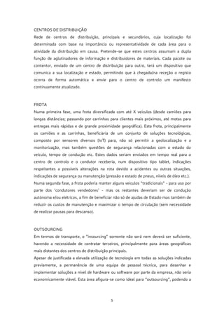 5
CENTROS DE DISTRIBUIÇÃO
Rede de centros de distribuição, principais e secundários, cuja localização foi
determinada com base na importância ou representatividade de cada área para o
atividade da distribuição em causa. Pretende-se que estes centros assumam a dupla
função de aglutinadores de informação e distribuidores de materiais. Cada pacote ou
contentor, enviado de um centro de distribuição para outro, terá um dispositivo que
comunica a sua localização e estado, permitindo que à chegada/na receção o registo
ocorra de forma automática e envie para o centro de controlo um manifesto
continuamente atualizado.
FROTA
Numa primeira fase, uma frota diversificada com até X veículos (desde camiões para
longas distâncias; passando por carrinhas para clientes mais próximos, até motas para
entregas mais rápidas e de grande proximidade geográfica). Esta frota, principalmente
os camiões e as carrinhas, beneficiaria de um conjunto de soluções tecnológicas,
composto por sensores diversos (IoT) para, não só permitir a geolocalização e a
monitorização, mas também questões de segurança relacionadas com o estado do
veículo, tempo de condução etc. Estes dados seriam enviados em tempo real para o
centro de controlo e o condutor receberia, num dispositivo tipo tablet, indicações
respeitantes a possíveis alterações na rota devido a acidentes ou outras situações,
indicações de segurança ou manutenção (pressão e estado de pneus, níveis de óleo etc.).
Numa segunda fase, a frota poderia manter alguns veículos “tradicionais” - para uso por
parte dos ‘condutores vendedores’ - mas os restantes deveriam ser de condução
autónoma e/ou elétricos, a fim de beneficiar não só de ajudas de Estado mas também de
reduzir os custos de manutenção e maximizar o tempo de circulação (sem necessidade
de realizar pausas para descanso).
OUTSOURCING
Em termos de transporte, o “insourcing” somente não será nem deverá ser suficiente,
havendo a necessidade de contratar terceiros, principalmente para áreas geográficas
mais distantes dos centros de distribuição principais.
Apesar de justificada a elevada utilização de tecnologia em todas as soluções indicadas
previamente, a permanência de uma equipa de pessoal técnico, para desenhar e
implementar soluções a nível de hardware ou software por parte da empresa, não seria
economicamente viável. Esta área afigura-se como ideal para “outsourcing”, podendo a
 