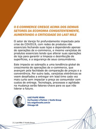 O E-COMMERCE CRESCE ACIMA DOS DEMAIS
SETORES DA ECONOMIA CONSISTENTEMENTE,
AUMENTANDO A CRITICIDADE DO LAST MILE
O setor de Varejo foi profundamente impactado pela
crise do COVID19, com redes de produtos não
essenciais fechando suas lojas e dependendo apenas
de operações de e-commerce, e mesmo varejistas de
produtos essenciais tendo que alterar suas operações
de loja para garantir a limpeza e desinfecção de
superfícies, e a segurança de seus consumidores.
Este impacto se sobrepôs a uma tendência global de
crescimento de operações de e-commerce, que
avançam pela facilidade de comparação de preços e a
conveniência. Por outro lado, varejistas eletrônicos se
veem desafiados a entregar em lead time cada vez
mais curto sem impactar o preço ao consumidor com
custos de entrega. Tecnologia, processos e agilidade
na mudança serão fatores-chave para os que irão
liderar o futuro.
2 | Last Mile © Xcelis Group
LUIZ FILIPE VEIGA
Co-Founder e Partner | Xcelis Group
luiz.veiga@xcelis.com.br
Chicago US
 