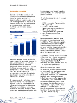 O Desafio do E-Commerce
E-Commerce nos EUA
Os Estados Unidos tem sido um
laboratório para experimentos que
definirão o futuro do varejo
tradicional e do e-commerce, com
um ritmo agressivo de inovação. A
rápida transformação tem afetado
principalmente o modelo de
logística das empresas e seus
custos.
Segundo a Armstrong & Associates,
os principais drivers para o aumento
de custos logísticos nos EUA são: a
rápida expansão do comércio
eletrônico, desenvolvimento de rede
logística, entrega cada vez mais
complexa na última milha, mudança
para B2C no segmento de
encomendas, mercado de trabalho
desafiador, crescente importância
da logística reversa.
O e-commerce é o principal motor
de crescimento dos prestadores de
serviço logístico, alimentando um
número relevante de atividades de
M&A. As operações de comércio
eletrônico fornecem margens mais
altas para operadores logísticos, são
intensivas em tecnologia e podem
ser executadas por empresas com
poucos recursos.
Os principais segmentos de serviço
3PL são:
• DTM – Domestic Transportation
Management
• VAWD – Value-Added
Warehousing and Distribution
• ITM – International
Transportation Management
• DCC – Dedicated Contract
Carriage
Outro setor muito afetado pela
ascensão do e-commerce é o de
Real State. A taxa de desocupação
para imóveis logísticos alcançou
níveis historicamente baixos. A
Amazon sozinha aluga mais de 10,5
milhões de metros quadrados de
espaço de armazenamento, contra
cerca de 840 mil em 2009.
Segundo a Colliers, multinacional de
Real State, em 10 anos o armazém
típico cresceu de 50 para 100 mil
metros quadrados nos EUA,
enquanto na China está em mais de
150 mil metros quadrados.
Outra tendência tem sido a
reconversão de edifícios industriais
ou comerciais em regiões centrais
das principais cidades. Essas
instalações menores são geralmente
edifícios mais antigos em zonas
industriais urbanas. Na logística de
e-commerce, eles funcionam como
um lugar para enviar pedidos de
centros de distribuição grandes e
mais remotos e prepará-los para a
entrega da "última milha" ao
cliente, suportando promessas de
lead time de entrega desde same-
day até 2-hours delivery.
3 | Last Mile © Xcelis Group
 