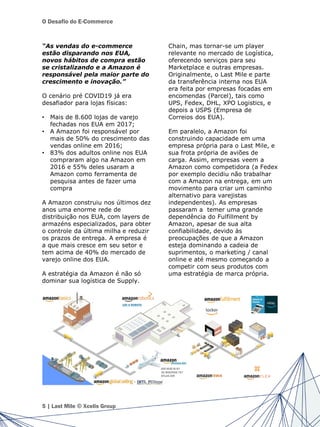 O Desafio do E-Commerce
“As vendas do e-commerce
estão disparando nos EUA,
novos hábitos de compra estão
se cristalizando e a Amazon é
responsável pela maior parte do
crescimento e inovação.”
O cenário pré COVID19 já era
desafiador para lojas físicas:
• Mais de 8.600 lojas de varejo
fechadas nos EUA em 2017;
• A Amazon foi responsável por
mais de 50% do crescimento das
vendas online em 2016;
• 83% dos adultos online nos EUA
compraram algo na Amazon em
2016 e 55% deles usaram a
Amazon como ferramenta de
pesquisa antes de fazer uma
compra
A Amazon construiu nos últimos dez
anos uma enorme rede de
distribuição nos EUA, com layers de
armazéns especializados, para obter
o controle da última milha e reduzir
os prazos de entrega. A empresa é
a que mais cresce em seu setor e
tem acima de 40% do mercado de
varejo online dos EUA.
A estratégia da Amazon é não só
dominar sua logística de Supply.
Chain, mas tornar-se um player
relevante no mercado de Logística,
oferecendo serviços para seu
Marketplace e outras empresas.
Originalmente, o Last Mile e parte
da transferência interna nos EUA
era feita por empresas focadas em
encomendas (Parcel), tais como
UPS, Fedex, DHL, XPO Logistics, e
depois a USPS (Empresa de
Correios dos EUA).
Em paralelo, a Amazon foi
construindo capacidade em uma
empresa própria para o Last Mile, e
sua frota própria de aviões de
carga. Assim, empresas veem a
Amazon como competidora (a Fedex
por exemplo decidiu não trabalhar
com a Amazon na entrega, em um
movimento para criar um caminho
alternativo para varejistas
independentes). As empresas
passaram a temer uma grande
dependência do Fulfillment by
Amazon, apesar de sua alta
confiabilidade, devido às
preocupações de que a Amazon
esteja dominando a cadeia de
suprimentos, o marketing / canal
online e até mesmo começando a
competir com seus produtos com
uma estratégia de marca própria.
5 | Last Mile © Xcelis Group
 