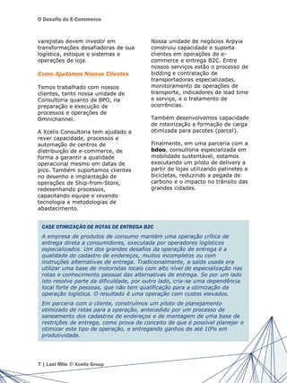 O Desafio do E-Commerce
varejistas devem investir em
transformações desafiadoras de sua
logística, estoque e sistemas e
operações de loja.
Como Ajudamos Nossos Clientes
Temos trabalhado com nossos
clientes, tanto nossa unidade de
Consultoria quanto de BPO, na
preparação e execução de
processos e operações de
Omnichannel.
A Xcelis Consultoria tem ajudado a
rever capacidade, processos e
automação de centros de
distribuição de e-commerce, de
forma a garantir a qualidade
operacional mesmo em datas de
pico. Também suportamos clientes
no desenho e implantação de
operações de Ship-from-Store,
redesenhando processos,
capacitando equipe e revendo
tecnologia e metodologias de
abastecimento.
Nossa unidade de negócios Arpyia
construiu capacidade e suporta
clientes em operações de e-
commerce e entrega B2C. Entre
nossos serviços estão o processo de
bidding e contratação de
transportadoras especializadas,
monitoramento de operações de
transporte, indicadores de lead time
e serviço, e o tratamento de
ocorrências.
Também desenvolvemos capacidade
de roteirização e formação de carga
otimizada para pacotes (parcel).
Finalmente, em uma parceria com a
bdoo, consultoria especializada em
mobilidade sustentável, estamos
executando um piloto de delivery a
partir de lojas utilizando patinetes e
bicicletas, reduzindo a pegada de
carbono e o impacto no trânsito das
grandes cidades.
7 | Last Mile © Xcelis Group
CASE OTIMIZAÇÃO DE ROTAS DE ENTREGA B2C
A empresa de produtos de consumo mantém uma operação crítica de
entrega direta a consumidores, executada por operadores logísticos
especializados. Um dos grandes desafios da operação de entrega é a
qualidade do cadastro de endereços, muitos incompletos ou com
instruções alternativas de entrega. Tradicionalmente, a saída usada era
utilizar uma base de motoristas locais com alto nível de especialização nas
rotas e conhecimento pessoal das alternativas de entrega. Se por um lado
isto resolve parte da dificuldade, por outro lado, cria-se uma dependência
local forte de pessoas, que não tem qualificação para a otimização da
operação logística. O resultado é uma operação com custos elevados.
Em parceria com o cliente, construímos um piloto de planejamento
otimizado de rotas para a operação, antecedido por um processo de
saneamento dos cadastros de endereços e de montagem de uma base de
restrições de entrega, como prova de conceito de que é possível planejar e
otimizar este tipo de operação, e entregando ganhos de até 10% em
produtividade.
 