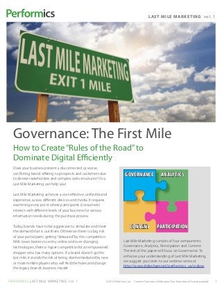 L AST MILE MARK E TI N G vo l. 1




  Governance: The First Mile
  How to Create “Rules of the Road” to
  Dominate Digital Efficiently
  Does your business present a disconnected or, worse,
  conflicting brand offering to prospects and customers due                  GOVERNANCE                   ANALYTICS
  to diverse stakeholders and complex sales structures? If so,
  Last Mile Marketing can help you!

  Last Mile Marketing achieves a cost-effective, unified brand
  experience, across different devices and media. It requires
  examining every point where participants (consumers)
  interact with different levels of your business for various
  information needs during the purchase process.

  Today, brands have to be aggressive to stimulate and meet                      CONTENT              PARTICIPATION
  the demand that is out there. Otherwise there is a big risk
  of your participants getting “detoured” by the competition.
  With lower barriers to entry online and ever changing                     Last Mile Marketing consists of four components:
  technologies, there is hyper competition for an empowered                 Governance, Analytics, Participation and Content.
  shopper who has many options. If a brand doesn’t go the                   The rest of this paper will focus on Governance. To
  last mile, it stands the risk of being disintermediated by new            enhance your understanding of Last Mile Marketing,
  or more nimble players who will find the holes and disrupt                we suggest you listen to our webinar series at
                                                                            http://www.slideshare.net/performics_us/videos
  the legacy brand’s business model.


PERFORMICS LAST MILE MARKETING vol. 1                         ©2013 Performics, Inc. Creative Commons Attribution Non-Commercial license granted.   1
 