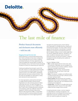 Produce financial documents
and disclosures more efficiently
– with less risk
Slogging through the last mile
External reporting is a critical and demanding activity
that if done incorrectly can have severe consequences.
These include large fines, loss of investor confidence,
and reduced share price. Yet many organizations still
create and update their financial reports manually. This
puts tremendous strain on the finance function and greatly
increases the chances for embarrassing and costly errors.
Creating and updating financial reports is part of the
‘last mile’ of finance. It involves gathering financial data,
non-financial data and narrative analysis from a wide
variety of sources, such as ERP systems, spreadsheets,
data warehouses and various business functions. Then
the results are assembled into useful reports to satisfy
both external and internal requirements.
For most organizations, producing financial reports
is a highly stressful and labour-intensive process.
Organizations are under increasing pressure to deliver
results faster than ever. The reports themselves are
getting longer, growing by as much as 600% over the
past 15 years, due to increased demands for disclosure
and transparency. Other key challenges include new
regulations, CEO/CFO certification requirements,
electronic filing requirements (XBRL), increased M&A
activity and a push for voluntary disclosure that goes
above and beyond the minimum legal requirements.
Throughout the reporting process, finance staff are
often responsible for manually extracting, compiling and
maintaining financial data. This archaic, labour-intensive
approach can be inefficient. Financial data is constantly
adjusted as a normal part of the reporting process; yet
even the slightest change can have a massive ripple effect.
This requires updated data references, calculations, and
charts, as well as an exhaustive review to ensure all
information remains accurate and consistent. In addition,
managing the process and getting status updates are
tracked manually.
Common challenges include:
•	 Risk. Countless opportunities for human errors, data
inconsistencies, insider leaks, and non-compliance can
lead to costly fines, loss of investor confidence, reduced
share price, and public embarrassment.
•	 Inefficiency. Time-consuming, manual processes
increase operating costs and make it hard to get
the job done on time.
•	 Stress. Time pressure, complexity and inefficiency lead
to staff burnout/turnover and make it difficult to attract
and retain top finance talent.
•	 Lack of control. Manual processes and convoluted
spreadsheets lead to version control problems, minimal
collaboration, weak audit trails, and inadequate process
monitoring and management.
•	 Limited value. The burden of manually producing and
updating reports diverts resources from value-added
analysis and other strategic finance activities.
As reporting demands increase, a common response
is to add headcount. However, this approach is not
sustainable and over time will deliver diminishing returns.
Organizations have also considered cutting corners,
which can undermine quality and increase risk.
The last mile of finance
 