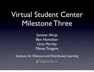 Virtual Student Center
   Milestone Three
                Sameer Ahuja
                Ben Hanrahan
                 Uma Murthy
                Manas Tungare
 Institute for Distance and Distributed Learning



                                                   1
 