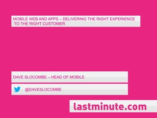 MOBILE WEB AND APPS – DELIVERING THE RIGHT EXPERIENCE
TO THE RIGHT CUSTOMER




DAVE SLOCOMBE – HEAD OF MOBILE


     @DAVESLOCOMBE
 