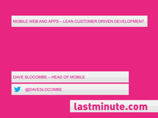 MOBILE WEB AND APPS – LEAN CUSTOMER DRIVEN DEVELOPMENT
DAVE SLOCOMBE – HEAD OF MOBILE
@DAVESLOCOMBE
 