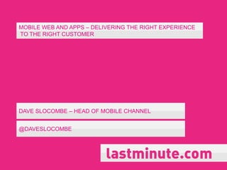 MOBILE WEB AND APPS – DELIVERING THE RIGHT EXPERIENCE
TO THE RIGHT CUSTOMER




DAVE SLOCOMBE – HEAD OF MOBILE CHANNEL


@DAVESLOCOMBE
 