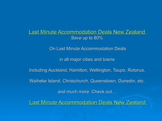 Last Minute Accommodation Deals New Zealand  Save up to 80%   On Last Minute Accommodation Deals    in all major cities and towns  Including Auckland, Hamilton, Wellington, Taupo, Rotorua,  Waiheke Island, Christchurch, Queenstown, Dunedin, etc.  and much more. Check out…    Last Minute Accommodation Deals New Zealand  