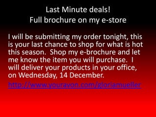 Last Minute deals!
      Full brochure on my e-store
I will be submitting my order tonight, this
is your last chance to shop for what is hot
this season. Shop my e-brochure and let
me know the item you will purchase. I
will deliver your products in your office,
on Wednesday, 14 December.
http://www.youravon.com/gloriamueller
 