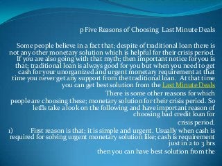 p Five Reasons of Choosing Last Minute Deals
Some people believe in a fact that; despite of traditional loan there is
not any other monetary solution which is helpful for their crisis period.
If you are also going with that myth; then important notice for you is
that; traditional loan is always good for you but when you need to get
cash for your unorganized and urgent monetary requirement at that
time you never get any support from the traditional loan. At that time
you can get best solution from the Last Minute Deals
There is some other reasons for which
people are choosing these; monetary solution for their crisis period. So
let’ s take a look on the following and have important reason of
choosing bad credit loan for
crisis period.
1)
First reason is that; it is simple and urgent. Usually when cash is
required for solving urgent monetary solution like; cash is requirement
just in 2 to 3 hrs
then you can have best solution from the

 