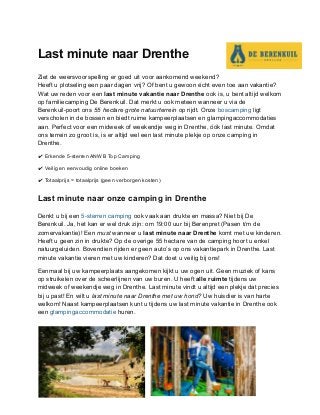 Last minute naar Drenthe
Ziet de weersvoorspelling er goed uit voor aankomend weekend?
Heeft u plotseling een paar dagen vrij? Of bent u gewoon écht even toe aan vakantie?
Wat uw reden voor een ​last minute vakantie naar Drenthe​ ook is, u bent altijd welkom
op familiecamping De Berenkuil. Dat merkt u ook meteen wanneer u via de
Berenkuil-poort ons ​55 hectare grote natuurterrein​ op rijdt. Onze ​boscamping​ ligt
verscholen in de bossen en biedt ruime kampeerplaatsen en glampingaccommodaties
aan. Perfect voor een midweek of weekendje weg in Drenthe, óók last minute. Omdat
ons terrein zo groot is, is er altijd wel een last minute plekje op onze camping in
Drenthe.
✔ Erkende 5-sterren ANWB Top Camping
✔ Veilig en eenvoudig online boeken
✔ Totaalprijs = totaalprijs (geen verborgen kosten)
Last minute naar onze camping in Drenthe
Denkt u bij een ​5-sterren camping​ ook vaak aan drukte en massa? Niet bij De
Berenkuil. Ja, het kan er wel druk zijn: om 19:00 uur bij Berenpret (Pasen t/m de
zomervakantie)! Een ​must​ wanneer u ​last minute naar Drenthe​ komt met uw kinderen.
Heeft u geen zin in drukte? Op de overige 55 hectare van de camping hoort u enkel
natuurgeluiden. Bovendien rijden er geen auto’s op ons vakantiepark in Drenthe. Last
minute vakantie vieren met uw kinderen? Dat doet u veilig bij ons!
Eenmaal bij uw kampeerplaats aangekomen kijkt u uw ogen uit. Geen muziek of kans
op struikelen over de scheerlijnen van uw buren. U heeft ​alle ruimte ​tijdens uw
midweek of weekendje weg in Drenthe. Last minute vindt u altijd een plekje dat precies
bij u past! En wilt u ​last minute naar Drenthe met uw hond?​ Uw huisdier is van harte
welkom! Naast kampeerplaatsen kunt u tijdens uw last minute vakantie in Drenthe ook
een ​glampingaccommodatie​ huren.
 