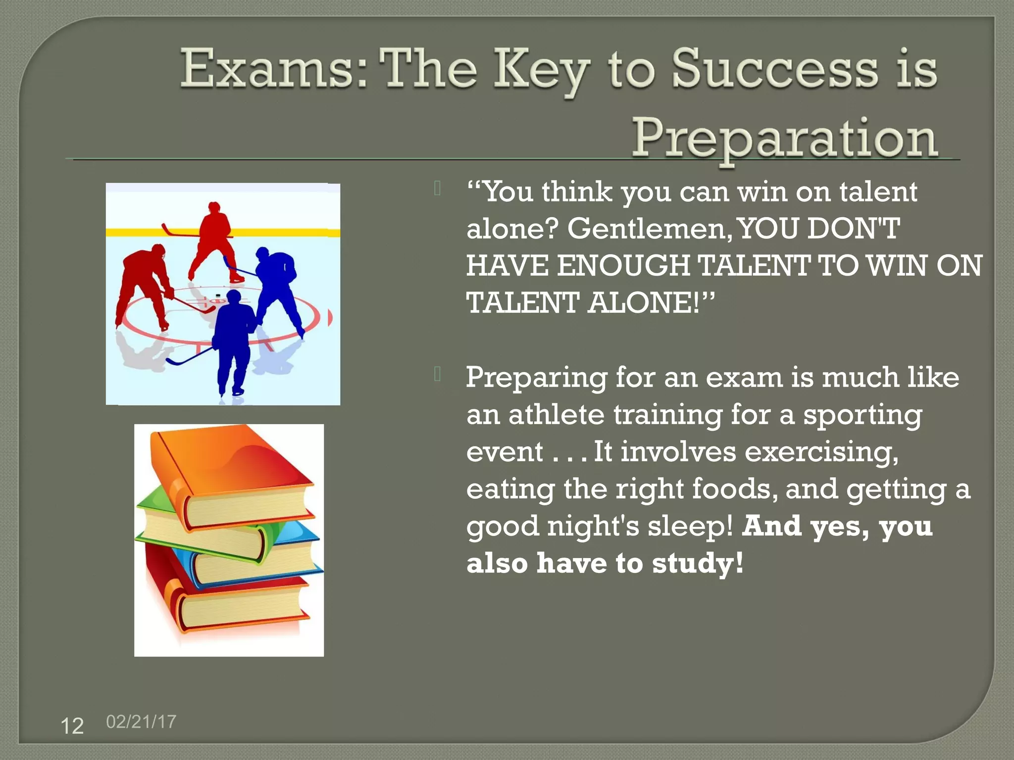 02/21/1712
 “You think you can win on talent
alone? Gentlemen,YOU DON'T
HAVE ENOUGH TALENT TO WIN ON
TALENT ALONE!”
 Preparing for an exam is much like
an athlete training for a sporting
event . . . It involves exercising,
eating the right foods, and getting a
good night's sleep! And yes, you
also have to study!
 