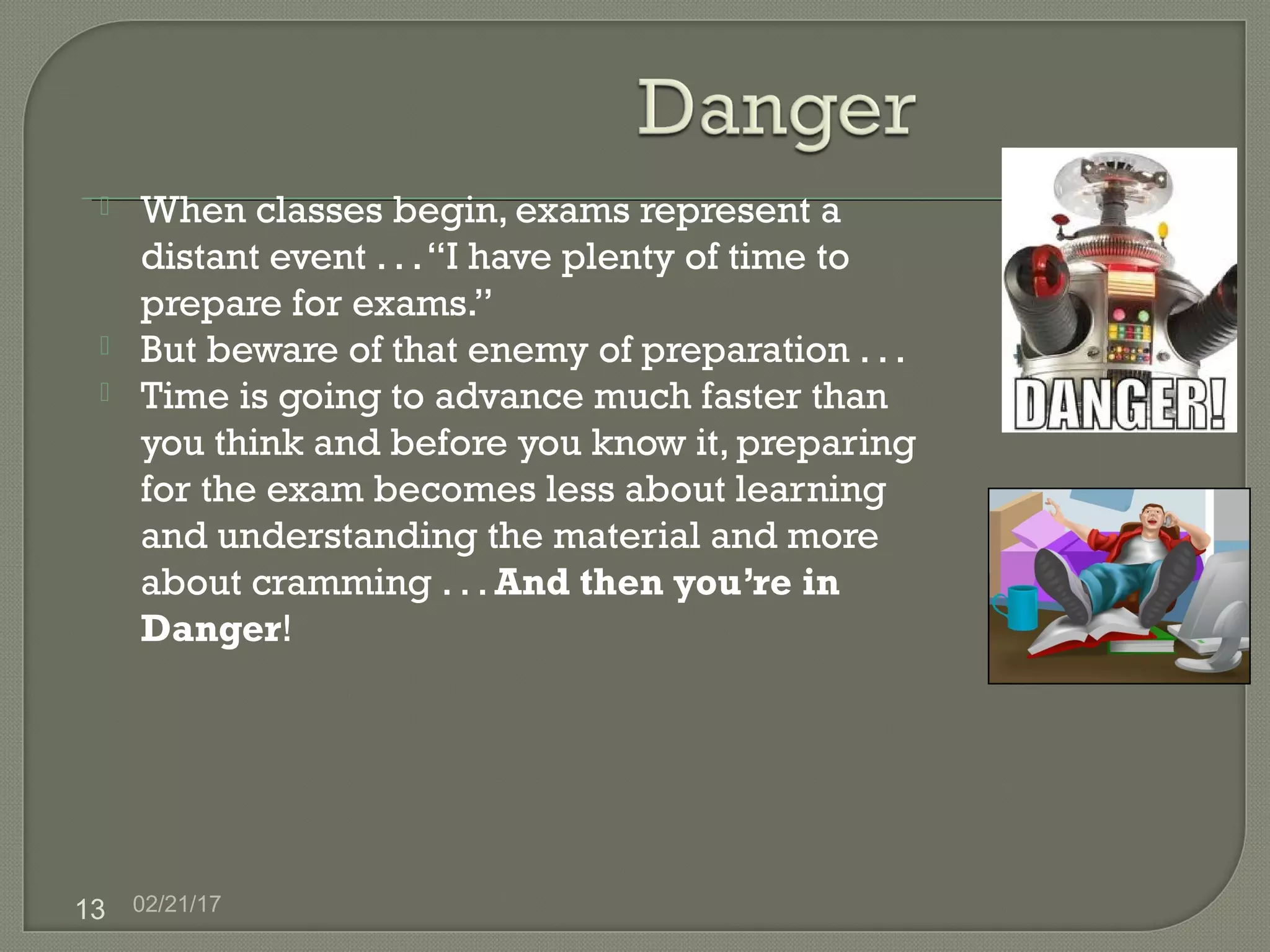 02/21/1713
 When classes begin, exams represent a
distant event . . .“I have plenty of time to
prepare for exams.”
 But beware of that enemy of preparation . . .
 Time is going to advance much faster than
you think and before you know it, preparing
for the exam becomes less about learning
and understanding the material and more
about cramming . . . And then you’re in
Danger!
 