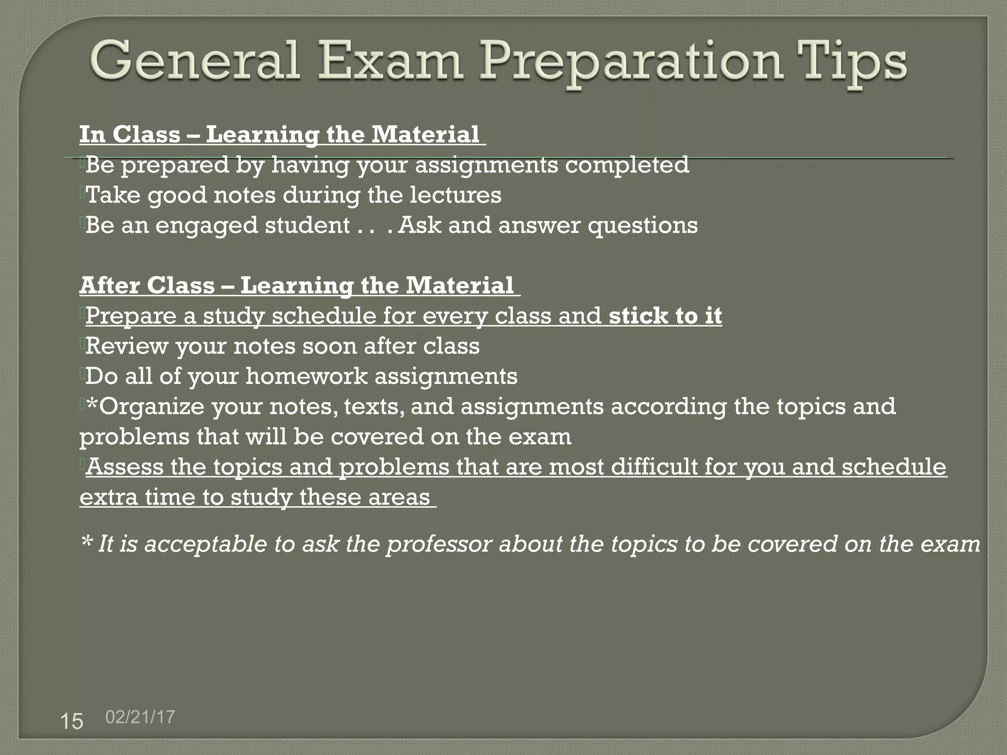 02/21/1715
In Class – Learning the Material
Be prepared by having your assignments completed
Take good notes during the lectures
Be an engaged student . . . Ask and answer questions
After Class – Learning the Material
Prepare a study schedule for every class and stick to it
Review your notes soon after class
Do all of your homework assignments
*Organize your notes, texts, and assignments according the topics and
problems that will be covered on the exam
Assess the topics and problems that are most difficult for you and schedule
extra time to study these areas
* It is acceptable to ask the professor about the topics to be covered on the exam
 