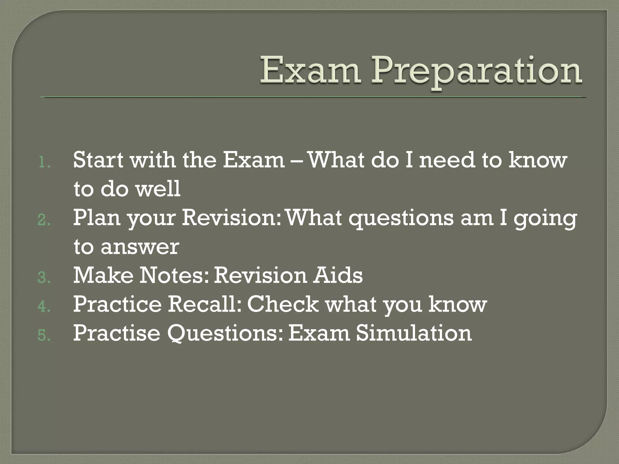 1. Start with the Exam – What do I need to know
to do well
2. Plan your Revision:What questions am I going
to answer
3. Make Notes: Revision Aids
4. Practice Recall: Check what you know
5. Practise Questions: Exam Simulation
 