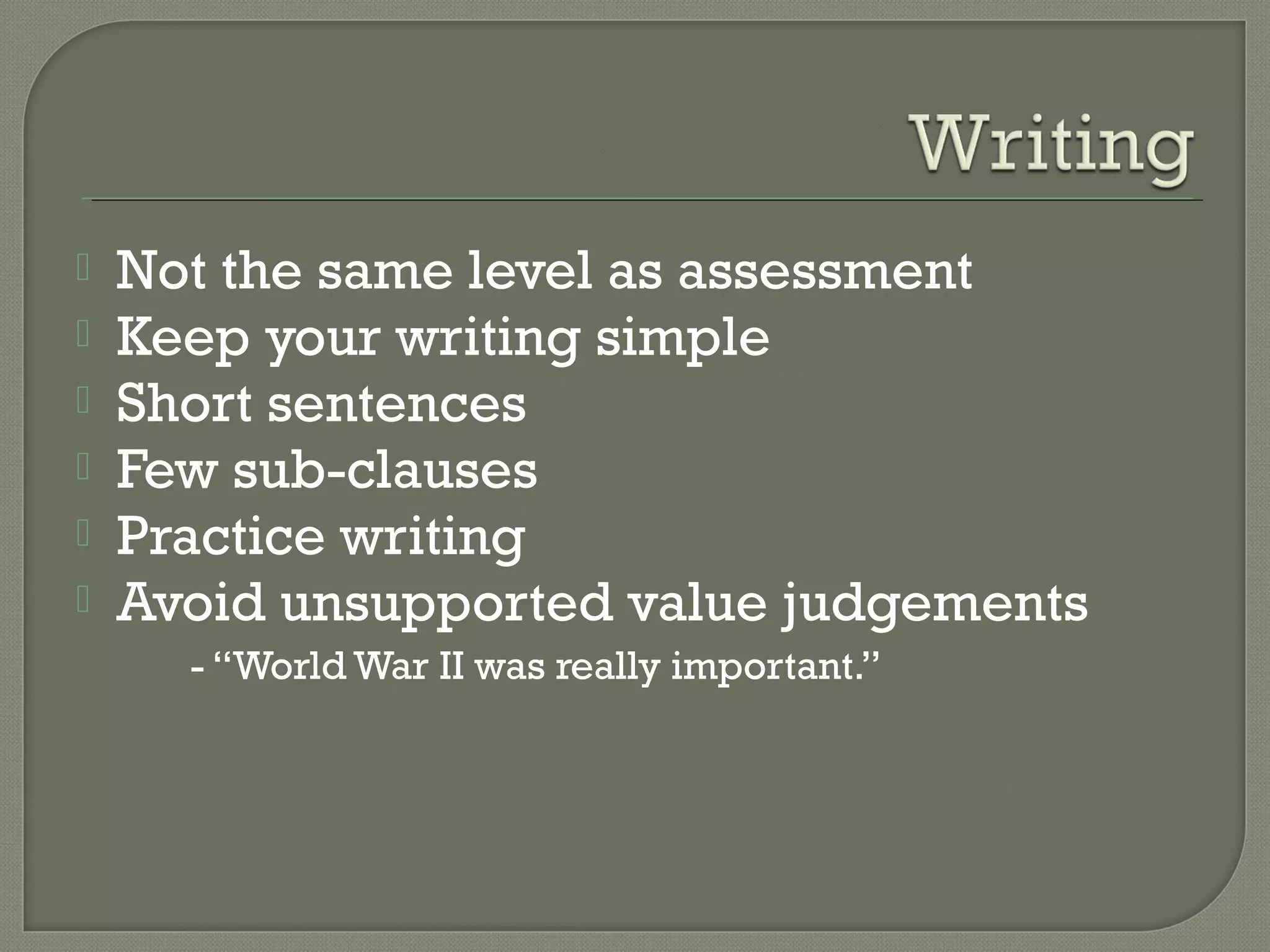  Not the same level as assessment
 Keep your writing simple
 Short sentences
 Few sub-clauses
 Practice writing
 Avoid unsupported value judgements
- “World War II was really important.”
 