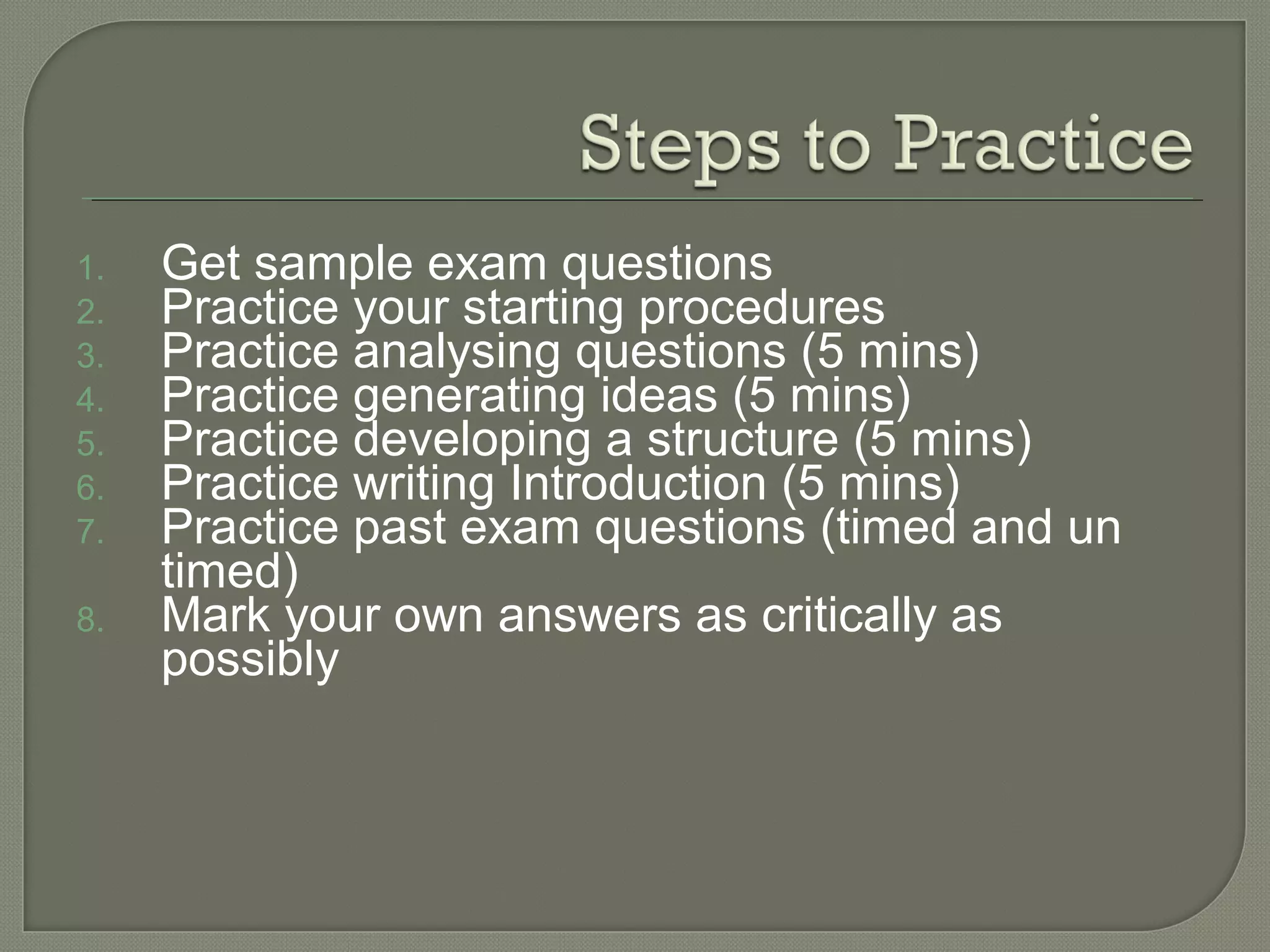 1. Get sample exam questions
2. Practice your starting procedures
3. Practice analysing questions (5 mins)
4. Practice generating ideas (5 mins)
5. Practice developing a structure (5 mins)
6. Practice writing Introduction (5 mins)
7. Practice past exam questions (timed and un
timed)
8. Mark your own answers as critically as
possibly
 
