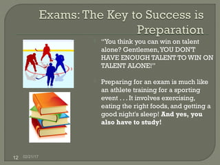 02/21/1712
 “You think you can win on talent
alone? Gentlemen,YOU DON'T
HAVE ENOUGH TALENT TO WIN ON
TALENT ALONE!”
 Preparing for an exam is much like
an athlete training for a sporting
event . . . It involves exercising,
eating the right foods, and getting a
good night's sleep! And yes, you
also have to study!
 