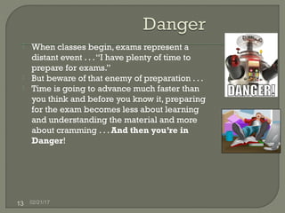 02/21/1713
 When classes begin, exams represent a
distant event . . .“I have plenty of time to
prepare for exams.”
 But beware of that enemy of preparation . . .
 Time is going to advance much faster than
you think and before you know it, preparing
for the exam becomes less about learning
and understanding the material and more
about cramming . . . And then you’re in
Danger!
 