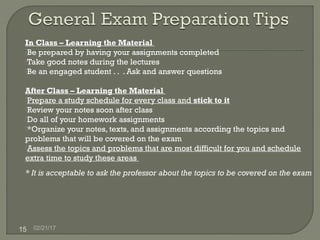 02/21/1715
In Class – Learning the Material
Be prepared by having your assignments completed
Take good notes during the lectures
Be an engaged student . . . Ask and answer questions
After Class – Learning the Material
Prepare a study schedule for every class and stick to it
Review your notes soon after class
Do all of your homework assignments
*Organize your notes, texts, and assignments according the topics and
problems that will be covered on the exam
Assess the topics and problems that are most difficult for you and schedule
extra time to study these areas
* It is acceptable to ask the professor about the topics to be covered on the exam
 