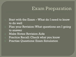 1. Start with the Exam – What do I need to know
to do well
2. Plan your Revision:What questions am I going
to answer
3. Make Notes: Revision Aids
4. Practice Recall: Check what you know
5. Practise Questions: Exam Simulation
 
