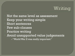  Not the same level as assessment
 Keep your writing simple
 Short sentences
 Few sub-clauses
 Practice writing
 Avoid unsupported value judgements
- “World War II was really important.”
 