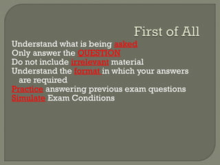 Understand what is being asked
Only answer the QUESTION
Do not include irrelevant material
Understand the format in which your answers
are required
Practice answering previous exam questions
Simulate Exam Conditions
 