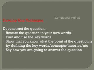 Develop Your Technique
Deconstruct the question:
 Restate the question in your own words
 Find and use the key words
 Show that you know what the point of the question is
by defining the key words/concepts/theories/etc
 Say how you are going to answer the question
 