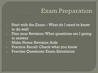 1. Start with the Exam – What do I need to know
to do well
2. Plan your Revision:What questions am I going
to answer
3. Make Notes: Revision Aids
4. Practice Recall: Check what you know
5. Practise Questions: Exam Simulation
 
