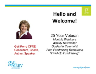 Hello	
  and	
  
                         Welcome!	
  

                       25 Year Veteran
                          Monthly Webinars
                          Weekly Newsletter
Gail Perry CFRE          Guidestar Columnist
Consultant, Coach,   Free Fundraising Resources
Author, Speaker         “Fired-Up Fundraising”



                                                  1
 