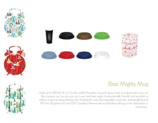 16oz. Mighty Mug
Holds up to 500 ml. (16 oz). Double walled Porcelain mug with glossy finish and silicone lid. Looks just
like a paper cup, but you can use it over and over again. Environmentally friendly and reusable as
well as a great looking desktop item. Dishwasher safe. Microwavable (mug only). Individually boxed.
BPA free (Bisphenol A) and FDA Compliant. Remove silicone lid before placing in the dishwasher or
microwave .

 