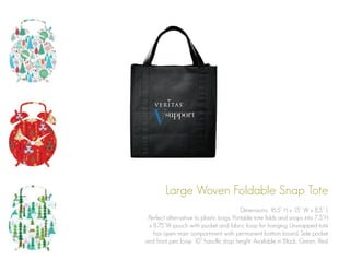 Large Woven Foldable Snap Tote
Dimensions: 16.5” H x 15” W x 8.5” L
Perfect alternative to plastic bags. Portable tote folds and snaps into 7.5”H
x 8.75”W pouch with pocket and fabric loop for hanging. Unsnapped tote
has open main compartment with permanent bottom board. Side pocket
and front pen loop. 10” handle drop height. Available in Black, Green, Red.

 
