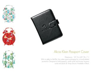 Alicia Klein Passport Cover
Dimensions: 5.5” H x 4.25” W x 1” L
With its ability to fold flat, this makes great packaging for a travel-related
promotion. Designed to hold passport, credit cards and money, business
cards and photo ID. Strap closure. Available in Black.

 