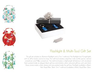 Flashlight & Multi-Tool Gift Set
This gift set includes an Aluminum flashlight and a 5-in-1 multi-tool. The flashlight has 9 bright lights
with an off/on button and wrist strap. The multi-tool includes a keychain, knife, bottle opener, slotted
screwdriver and Phillips screwdriver. The multi-tool body is a lightweight all aluminum with anodized
finish. packed inside an elegant black gift box and include a silver coloured pull bow with satin finish.
Bows comes inside a clear sleeve and are packed inside the gift box. Flashlight available in Black,
Red, Royal Blue, Silver. 5-in-1 multi-tool available in Black, Royal Blue, Silver.

 