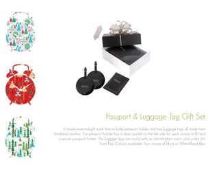 Passport & Luggage Tag Gift Set
A travel essential gift pack that includes passport holder and two luggage tags all made from
Simulated Leather. The passport holder has a clear pocket on the left side for quick access to ID and
a secure passport holder. The luggage tags are round with an identification insert card under the
front flap. Colours available: Your choice of Black or White/Royal Blue

 