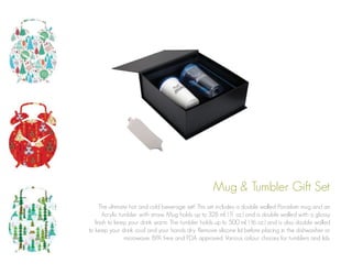 Mug & Tumbler Gift Set
The ultimate hot and cold beverage set! This set includes a double walled Porcelain mug and an
Acrylic tumbler with straw. Mug holds up to 328 ml. (1 oz.) and is double walled with a glossy
1
finish to keep your drink warm. The tumbler holds up to 500 ml. (16 oz.) and is also double walled
to keep your drink cool and your hands dry. Remove silicone lid before placing in the dishwasher or
microwave. BPA free and FDA approved. Various colour choices for tumblers and lids.

 