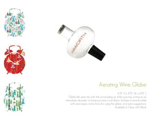 Aerating Wine Globe
4.13” H x 3.75” W x 4.75” L
Globe lets wine mix with the surrounding air when pouring, acting as an
immediate decanter to bring out wine’s true flavor. Includes a wine booklet
with wine types, instructions for using the globe, and wine suggestions.
Available in Clear with Black

 