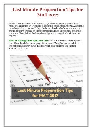 Last Minute Preparation Tips for
MAT 2017
As MAT February 2017 is scheduled on 5th February in paper pencil based
mode and in light of 11th February in computer based mode, the MBA aspirants
must be gearing up for the D Day. In the last few days before the exam, you
should adjust your focus on the preparation and also the practical aspects of
the exam. Check below, the last minute tips and strategy for MAT from the
experts.
MAT or Management Aptitude Test by AIMA is directed in both paper
pencil based and also in computer based exam. Though modes are different,
the pattern would stay same. The following table brings to you the test
structure of the exam.
 