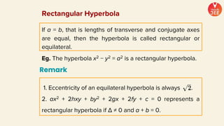If a = b, that is lengths of transverse and conjugate axes
are equal, then the hyperbola is called rectangular or
equilateral.
Eg. The hyperbola x2 − y2 = a2 is a rectangular hyperbola.
Rectangular Hyperbola
Remark
1. Eccentricity of an equilateral hyperbola is always .
2. ax2 + 2hxy + by2 + 2gx + 2fy + c = 0 represents a
rectangular hyperbola if Δ ≠ 0 and a + b = 0.
 