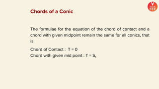 The formulae for the equation of the chord of contact and a
chord with given midpoint remain the same for all conics, that
is
Chord of Contact : T = 0
Chord with given mid point : T = S1
Chords of a Conic
 