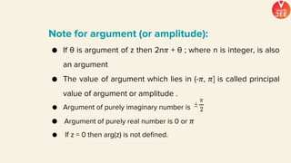 Note for argument (or amplitude):
● If θ is argument of z then 2n𝜋 + θ ; where n is integer, is also
an argument
● The value of argument which lies in (-𝜋, 𝜋] is called principal
value of argument or amplitude .
● Argument of purely imaginary number is
● Argument of purely real number is 0 or 𝜋
● If z = 0 then arg(z) is not defined.
 