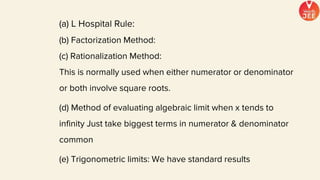 (a) L Hospital Rule:
(b) Factorization Method:
(c) Rationalization Method:
This is normally used when either numerator or denominator
or both involve square roots.
(d) Method of evaluating algebraic limit when x tends to
infinity Just take biggest terms in numerator & denominator
common
(e) Trigonometric limits: We have standard results
 