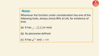 Whenever the function under consideration has one of the
following traits, always check RHL & LHL for existence of
limit.
(a) It has , [.], {.} or mod
(b) Its piecewise defined
(c) It has and
Note:
 